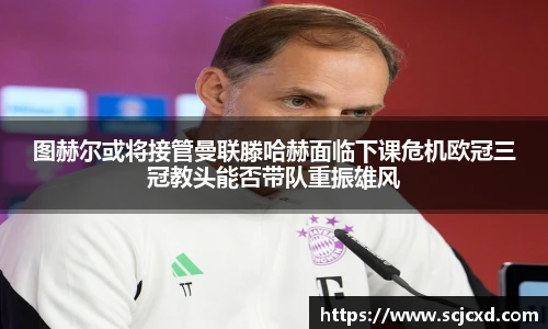 图赫尔或将接管曼联滕哈赫面临下课危机欧冠三冠教头能否带队重振雄风
